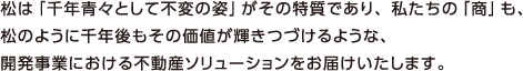 松は「千年青々として不変の姿」がその特質であり、私たちの「商」も、 松のように千年後もその価値が輝きつづけるような、 開発事業における不動産ソリューションをお届けいたします。