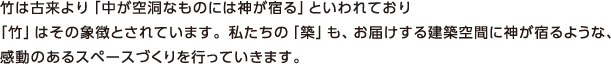 竹は古来より「中が空洞なものには神が宿る」といわれており 「竹」はその象徴とされています。私たちの「築」も、お届けする建築空間に神が宿るような、感動のあるスペースづくりを行っていきます。